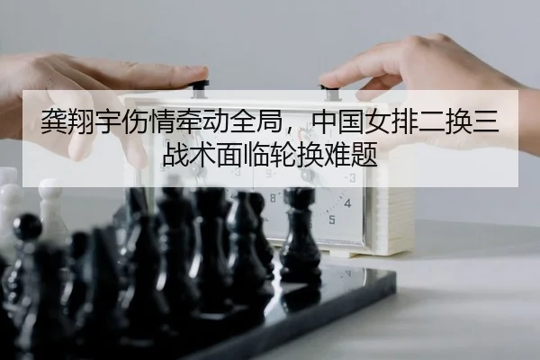 龚翔宇伤情牵动全局，中国女排二换三战术面临轮换难题