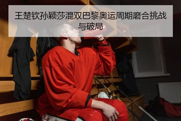 王楚钦孙颖莎混双巴黎奥运周期磨合挑战与破局